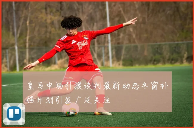 皇马中场引援谈判最新动态冬窗补强计划引发广泛关注
